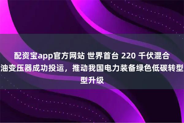 配资宝app官方网站 世界首台 220 千伏混合绝缘油变压器成功投运，推动我国电力装备绿色低碳转型升级