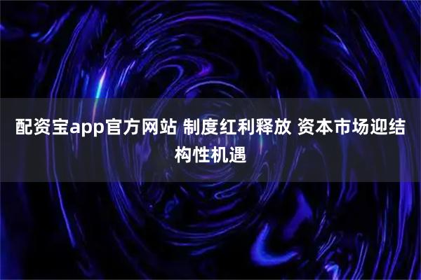 配资宝app官方网站 制度红利释放 资本市场迎结构性机遇