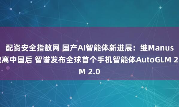 配资安全指数网 国产AI智能体新进展：继Manus撤离中国后 智谱发布全球首个手机智能体AutoGLM 2.0