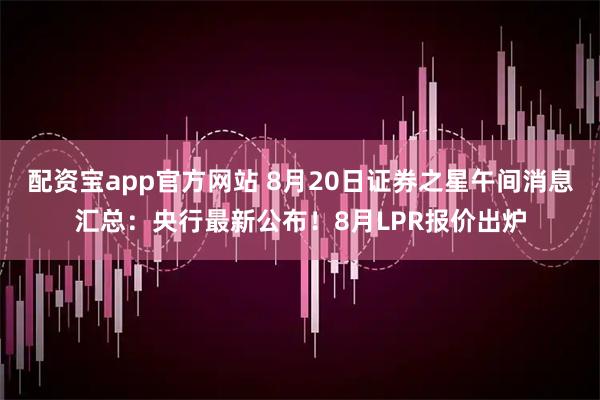 配资宝app官方网站 8月20日证券之星午间消息汇总：央行最新公布！8月LPR报价出炉