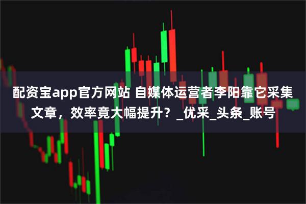 配资宝app官方网站 自媒体运营者李阳靠它采集文章，效率竟大幅提升？_优采_头条_账号