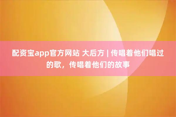 配资宝app官方网站 大后方 | 传唱着他们唱过的歌，传唱着他们的故事