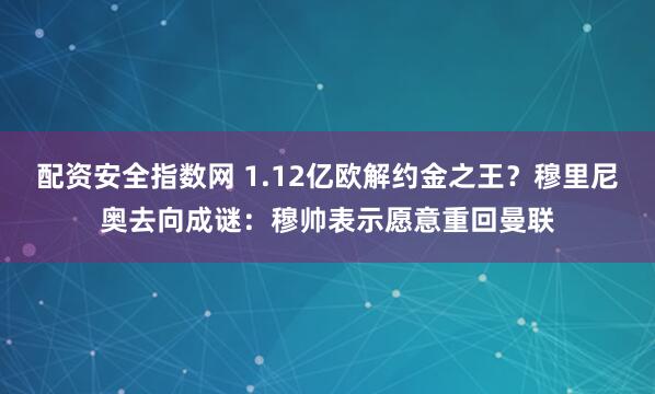 配资安全指数网 1.12亿欧解约金之王？穆里尼奥去向成谜：穆帅表示愿意重回曼联