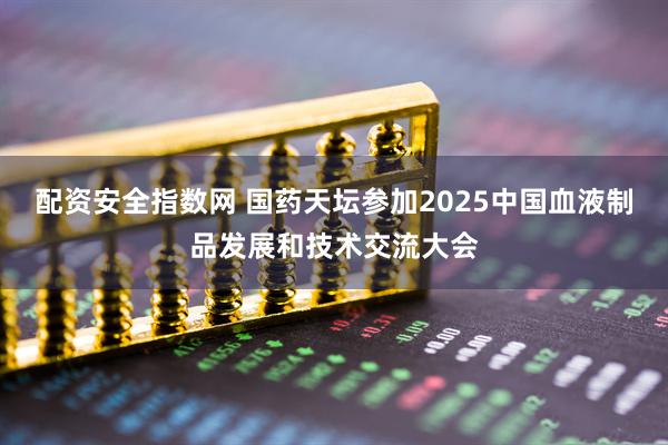 配资安全指数网 国药天坛参加2025中国血液制品发展和技术交流大会