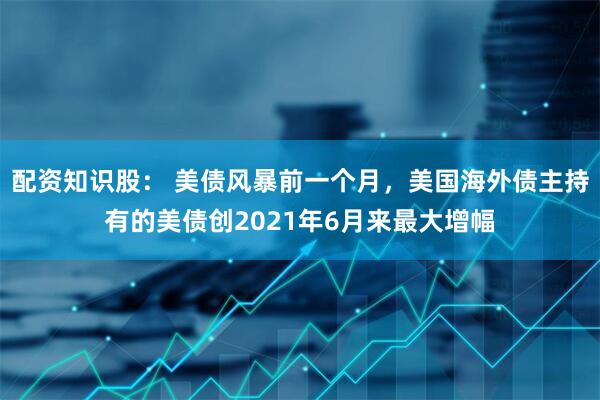 配资知识股： 美债风暴前一个月，美国海外债主持有的美债创2021年6月来最大增幅