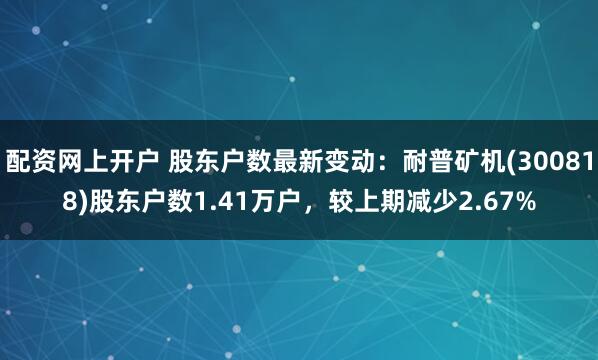 配资网上开户 股东户数最新变动：耐普矿机(300818)股东户数1.41万户，较上期减少2.67%