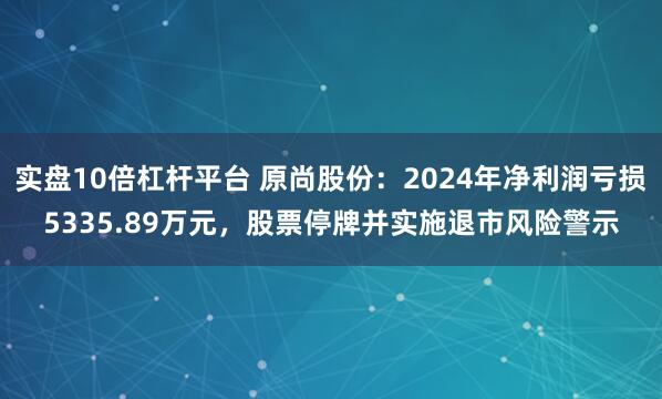 实盘10倍杠杆平台 原尚股份：2024年净利润亏损5335.89万元，股票停牌并实施退市风险警示
