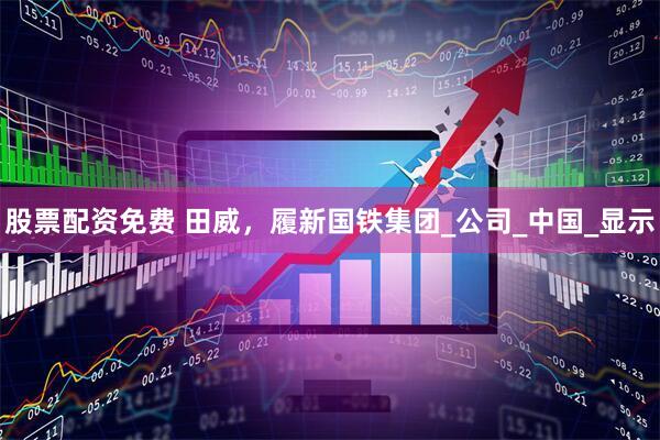 股票配资免费 田威，履新国铁集团_公司_中国_显示