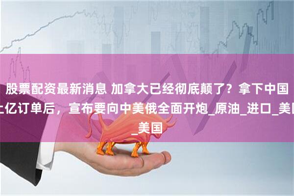 股票配资最新消息 加拿大已经彻底颠了？拿下中国上亿订单后，宣布要向中美俄全面开炮_原油_进口_美国