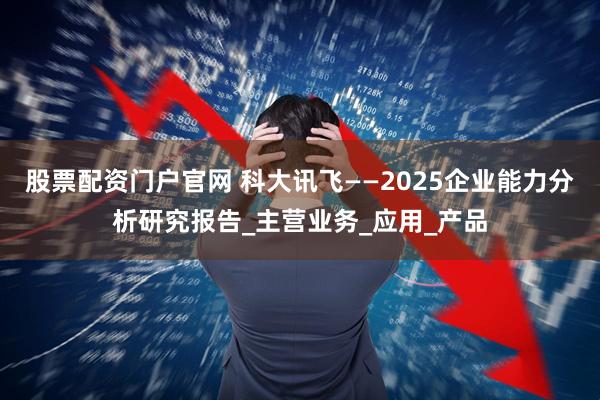 股票配资门户官网 科大讯飞——2025企业能力分析研究报告_主营业务_应用_产品