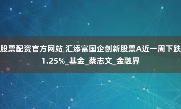 股票配资官方网站 汇添富国企创新股票A近一周下跌1.25%_基金_蔡志文_金融界