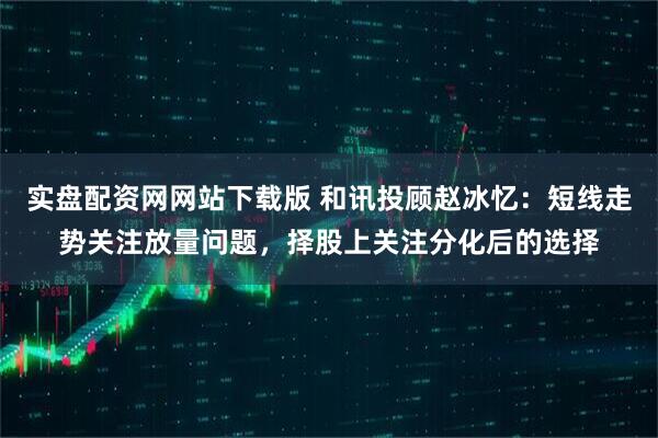 实盘配资网网站下载版 和讯投顾赵冰忆：短线走势关注放量问题，择股上关注分化后的选择