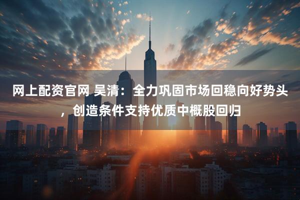 网上配资官网 吴清：全力巩固市场回稳向好势头，创造条件支持优质中概股回归
