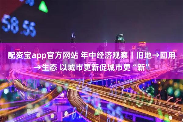 配资宝app官方网站 年中经济观察丨旧地→回用→生态 以城市更新促城市更“新”