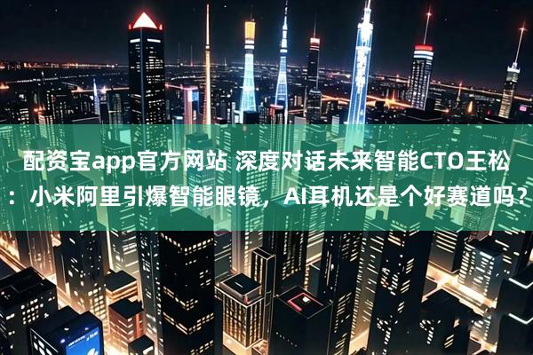 配资宝app官方网站 深度对话未来智能CTO王松：小米阿里引爆智能眼镜，AI耳机还是个好赛道吗？