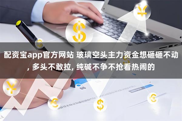 配资宝app官方网站 玻璃空头主力资金想砸砸不动, 多头不敢拉, 纯碱不争不抢看热闹的