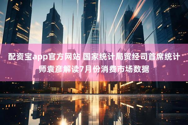 配资宝app官方网站 国家统计局贸经司首席统计师袁彦解读7月份消费市场数据